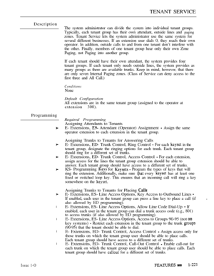 Page 215TENANT SERVICE
Description
The system administrator can divide the system into individual tenant groups.
Typically, each tenant group has their own attendant, outside lines and 
paging
zones. Tenant Service lets the system administrator use the same system for
several different businesses. If an extension user dials 0, they reach their own
operator. In addition, outside calls to and from one tenant don’t interfere with
the other. Finally, members of one tenant group hear only their own Zone
Paging, not...