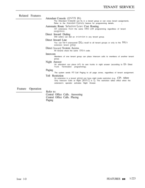 Page 217TENANT SERVICE
Related Features
Attendant Console  IV)The Attendant Console can  in a tenant group or can cross tenant assignments.
Refer to the   feature for programming details.
Automatic Route  Cost Routing extensions  the same  LCR programming regardless of tenant
Direct Inward DialingDID callers can dial an  in any tenant group.
Direct Inward Line
You can  unansuered  recall to all tenant groups or only to the extension tenant 
Direct  Svstem AccessAll tenants share the same  code.
IntercomMembers...