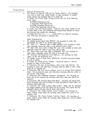 Page 219TIE LINES
Programming
l
l
l
l
l
l
l
l
Required 
CP- Absorb 1st Digit for DID and Tie Trunks   For incoming
wink start tie trunk calls. enable disable 1st digit absorption. If enabled.
system ignores first incoming digit on tie trunk call.
E- Trunks. 
 Circuit   Assign each tie line one of the following
circuit types:
16 DTMF Wink Start tie line
17 Dial Pulse Wink Start tie line
 DTMF Immediate Dial tie line
19 Dial Pulse Immediate Dial tie line
E- Trunks. 
  Circuit Sumber  Enter the  circuit number for...