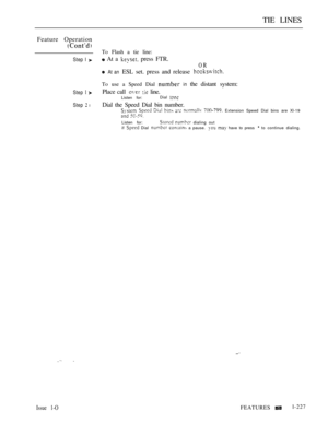 Page 221TIE LINES
Feature Operation
Step I 
Step  
Step  l
To Flash a tie line:
 At a  press FTR.
OR
 At an ESL set. press and release 
To use a Speed Dial  in the distant system:
Place call 
  line.
Listen for:Dial 
Dial the Speed Dial bin number.       Extension Speed Dial bins are Xl-19
 
Listen for:  dialing out
if  Dial   a pause.   have to press  to continue dialing.
Issue 1-OFEATURESl-227 