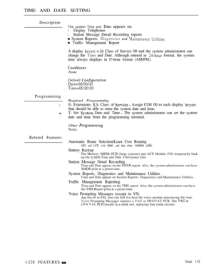 Page 222TIME AND DATE SETTING
Description
Programming
l
Related Features
The system Time and Date appears on:
l Display Telephones
l Station Message Derail Recording reports
 System Reports.  and  
 Traffic Management Report
A display 
  Class of Service 00 and the system administrator can
change the 
 and Date. Although entered in  format, the system
time always displays in I?-hour format (AM/PM).
None
Default 
Required Programming
E- Extensions.  Class  of   Assign COS 00 to each display 
that should be able...