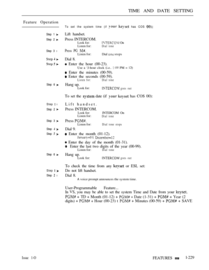 Page 223TIME AND DATE SETTING
Feature Operation
Issue 1-O
Step 1 
Step 2 
Step 3 l
Step 6 
Step  l
Step 2 
Step 3 
Step  
Step  
Step 6 
Step  
Step  l
To set the system time (if   has COS 
Lift handset.
Press INTERCOM.
Look for: On
Listen for:Dial tone
Press PG Listen for:Dial  stops
Dial 8.
 Enter the hour (00-23).
Use a ‘J-hour clock (i.e..   PM = 
 Enter the minutes (00-59).
 Enter the seconds (00-59).Listen for: Dial  tone
Hang up.Look for: goes out
To set the  date (if   has COS 00):
Lift handset.
Press...