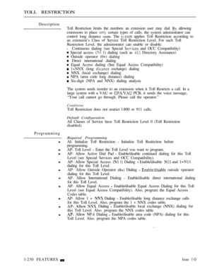 Page 224TOLL RESTRICTION
Description
Toll Restriction limits the numbers an extension user may dial. 
 allowing
extensions to place 
 certain types of calls. the system administrator can
control long distance 
costs. The  applies Toll Restriction according to
an extension’s Class of Service Toll Restriction Level. For each Toll
Restriction Level. the administrator can enable or disable:
l Continuous dialing (see Special  and OCC Compatibility)
 Special access  1) dialing (such as  Directory Assistance)
 Outside...