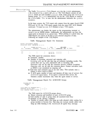 Page 227  REPORTING
Description
The Traffic 
  Report  the  administrator
 ith a record of   stem’s call   The  Report consists of call
 details for each installed  trunk. trunk group and 
hunting group.   administrator can use the  Report to analyze
the 
 traffic.  in turn. lets the administrator maximize the 
resources.
In the large systems. the 
 report only outputs from the upper (local) COM
PCB port. In VS. the 
 report outputs from the main CEU AUX Module
serial port. 
 must  an  Module to have  reports....