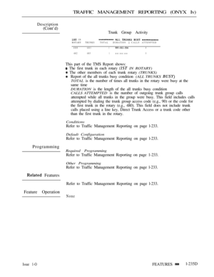 Page 233TRAFFIC MANAGEMENT REPORTING (ONYX Iv)
Description
(Cont’d)
Trunk Group Activity
 IN    ROTARYTRUNKSTOTAL  DURATION  CALLS ATTENPTED
480 48118
482 4831oo:oo:oo0
This part of the TMS Report shows:
 The first trunk in each rotary  IN ROTARY)
 The other members of each trunk rotary (TRUNKS)
Report of the all trunks busy condition (ALL TRUNKS 
TOTAL is the number of times all trunks in the rotary were busy at the
same time
DURATION is the length of the all trunks busy condition
CALLS ATTEMPTED is the number...