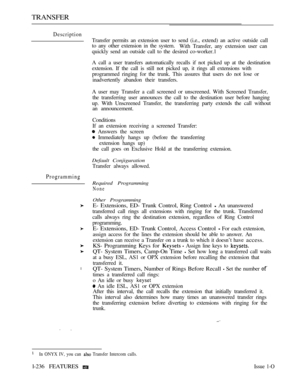 Page 234TRANSFER
Description
Programming
l
Transfer permits an extension user to send (i.e., extend) an active outside call
to any other extension in the system.
With Transfer, any extension user can
quickly send an outside call to the desired co-worker.1
A call a user transfers automatically recalls if not picked up at the destination
extension. If the call is still not picked up, it rings all extensions with
programmed ringing for the trunk. This assures that users do not lose or
inadvertently abandon their...