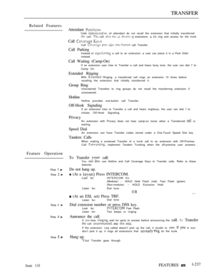 Page 235TRANSFER
Related Features
Feature Operation
Step  
Step  
Step 3 
Step  
Step  
Attendant Calls  to  attendant do not recall the extension that initially transferred call.  call      extensions   ring and access for the trunk
Call  Call     call Transfer.
Call ParkingInstead of  a call to an extension. a user can place it in a Park Orbit
instead.
Call Waiting (Camp-On)
If an extension user tries to Transfer a call and hears busy tone. the user can dial 7 to
Camp On.
Extended RingingWith  Ringing. a...