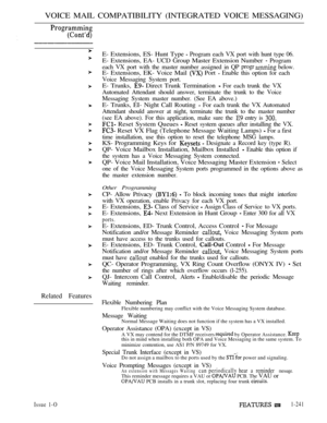 Page 239VOICE MAIL COMPATIBILITY (INTEGRATED VOICE MESSAGING)
Related Features
Issue 1-O
E- Extensions, ES- Hunt Type  Program each VX port with hunt type 06.
E- Extensions, EA- UCD Group Master Extension Number  Program
each VX port with the master number assigned in QPprogr
 below.
E- Extensions, EK- Voice Mail  Port  Enable this option for each
Voice Messaging System port.
E- Trunks,  Direct Trunk Termination  For each trunk the VX
Automated Attendant should answer, terminate the trunk to the Voice
Messaging...