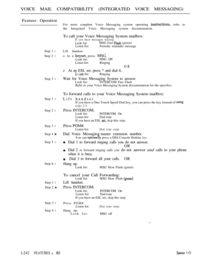 Page 240VOICE MAIL COMPATIBILITY (INTEGRATED VOICE MESSAGING)
Feature Operation
Step 1 l
Step 2 l
Step 3 l
Step 1 l
Step 2 l
Step 3 l
Step 4 
Step 5 l
Step 6 l
Step 1 l
Step 2 
Step 3 l
Step 4 l
For more complete Voice Messaging system operating  refer to
the Integrated Voice Messaging system documentation.
To call your Voice Messaging System mailbox:If you have messages waiting:
Look for:MSG Fast  (green)
Listen for: Periodic reminder message
Lift handset.
o At a 
 press MSG.
Look for:MSG Off
Listen for:...