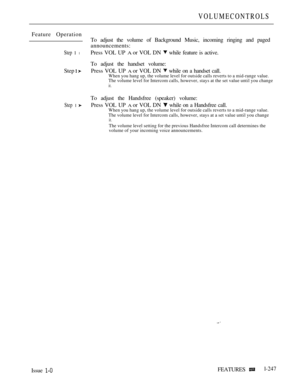Page 245VOLUMECONTROLS
Feature Operation
To adjust the volume of Background Music, incoming ringing and paged
announcements:
Step 1 lPress VOL UP A or VOL DN  while feature is active.
To adjust the handset volume:
Step 
 Press VOL UP A or VOL DN  while on a handset call.When you hang up, the volume level for outside calls reverts to a mid-range value.
The volume level for Intercom calls, however, stays at the set value until you change
it.
To adjust the Handsfree (speaker) volume:
Step 1 Press VOL UP A or VOL DN...