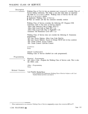 Page 246WALKING CLASS OF 
Description
Programming
Related Features
Walking Class of  lets an estension user  override Class of.
Service dialing restrictions. This helps a user that must place an important
call while at a  phone.Walking Class of Service lets the user:
 Go to a  phone
 Implement Walking Class of 
 Place an outside call that the extension normally restricts
Walking Class of Service overrides the following CP- Program COS
restrictions (refer to the Class of Service feature):
Allow Only Intercom...