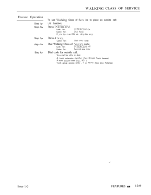 Page 247 CLASS OF SERVICE
Feature Operation
Step  
Step  
Step  
step  
Step  
To use  Class of  ice to place an outside call:
Lift 
handset.
Press 
Look for: On
Listen for: Tone
If    an ESL wt.  this 
Press  
Listen for:Dial  
Dial Walking Class of  code.
Look for: 
Listen for: dial 
Dial code for outside call. ma! be   dial:
 trunk extension    Trunk Access) trunk  code   I Trunk group access    or  (See Line Rotaries)
Issue FEATURES l-249 