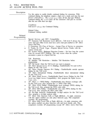 Page 267A- TOLL RESTRICTION
AP- ALLOW 
  PXD
Description
Related
Programming
l
l
l
l
Use this option to enable disable continued dialing for extensions. With
continued dialing. the telephone outputs a digit over a trunk each time the user
presses a dial pad 
The   turns off the dial pad. Without
continued dialing. the 
 turns off the extension’s dial pad six seconds
after the user dials their last digit.
Conditions
Toll level 0  has Continued Dialing.
Default 
Continued dialing enabled.
Special Services and OCC...
