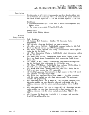 Page 270 TOLL RESTRICTION
   ACCESS  
Description
Related
ProgrammingUse this option to 
 an extension user from directly dialing  
and   calls.  is any digit 7 to  If restricted. the system terminates
the call on the third digit of an 
  I call and the fourth digit of a  1  call.
a. To restrict international (0   ) calls. refer to Allow Outside Operator (0+)
Dialing 
b.The system never restricts 9   and  11 calls.
Default 
Special Access Dialing allowed.
Toll Restriction
AI- Initialize Toll Restriction...