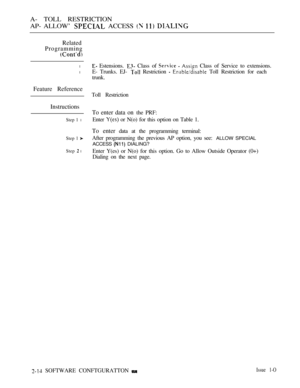 Page 271A- TOLL RESTRICTION
AP- ALLOW’ 
 ACCESS   
Related
Programming
l
l
Feature Reference
Instructions
Step 1 l
Step 1 
Step  l
 Estensions.  Class of    Class of Service to extensions.
E- Trunks. EJ- 
 Restriction   Toll Restriction for each
trunk.
Toll Restriction
To enter data on the PRF:
Enter 
 or N(o) for this option on Table 1.
To enter data at the programming terminal:
After programming the previous AP option, you see: 
ALLOW SPECIAL
ACCESS 
 DIALING?
Enter Y(es) or N(o) for this option. Go to Allow...