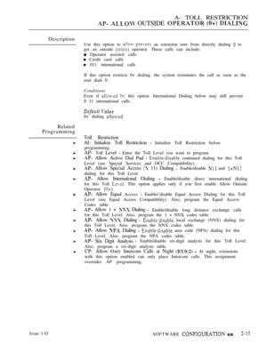 Page 272A- TOLL RESTRICTION
  OUTSIDE   
Description
Use this option to  an estension user from directly dialing  to
get an outside 
 operator. These calls can include:
 Operator assisted calls
 Credit card calls
 011 international calls
Related
Programming
If this option restricts 0+ dialing. the system terminates the call as soon as the
user dials 0.
Conditions
Even if   this option. International Dialing below may still prevent
0 11 international calls.
 
0+ dialing 
Toll Restriction
AI- Initialize Toll...