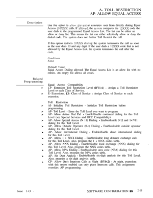 Page 276A- TOLL RESTRICTION
 ALLOW EQUAL ACCESS
Description
Related
Programming
Use this option to   an extension user from directly diating Equal
Access 
 calls. If  the  compares the  code the
user dials to the programmed Equal Access List. The list can be either an
allow or deny list. This means the list can either selectively allow or deny the
dialed code. The system does not further Toll Restrict the call.
If this option restricts 
  the system terminates the call as soon
as the user dials 10 and any digit....