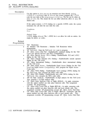 Page 279A- TOLL RESTRICTION
AP- 
  DIALING
Description
Related
Programming
l
Use this option to   an extension user from directly 
 (1 +  calls. If  the svstem compares the 
code the user dials to the   The list can be either an
 or  list. This means the list can either selectively allow or  the
dialed code.
If this option restricts 
 dialing (or a specific l+NNX code). the system
terminates the call after the user dials the code.
Conditions
None
Default Value
 dialing  The  +NNX list is an allow list with no...