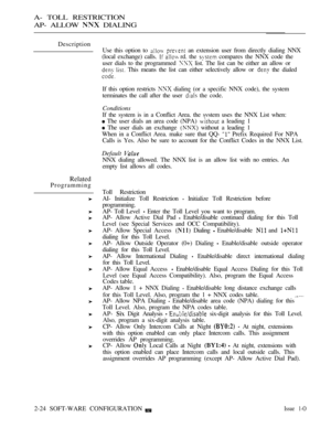 Page 281A- TOLL RESTRICTION
AP- ALLOW 
 DIALING
Description
Related
ProgrammingUse this option to 
  an extension user from directly dialing NNX
(local exchange) calls. 
  rd. the  compares the NNX code the
user dials to the programmed 
 list. The list can be either an allow or
 This means the list can either selectively allow or  the dialed
If this option restricts 
 dialing (or a specific NNX code), the system
terminates the call after the user 
 the code.
Conditions
If the system is in a Conflict Area. the...