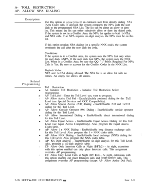 Page 283A- TOLL RESTRICTION
AP- ALLOW NPA DIALING
Description
If the system is in a Conflict Area, the system uses the NPA List only when
the user dials l+NPA. If the user dials Just NPA, the system uses the NNX
List. When in a Conflict Area. be sure that QQ- 
 Prefix Required For NPA
Calls is Yes. Be sure to account for the Conflict Codes in the NNX List.
Default Value
NPA and  dialing allowed. The NPA list is an allow list with no
entries. An empty list allows all entries.
Related
Programming
l
l
l
Use this...