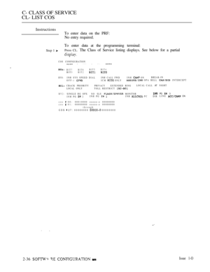 Page 293C- CLASS OF SERVICE
CL- LIST COS
Instructions
To enter data on the PRF:
No entry required.
To enter data at the programming terminal:
Step 1 Press CL. The Class of Service listing displays. See below for a partial
COS CONFIGURATION l *** l **. 
BIT7 BIT6BIT5 BIT4BIT3BIT2
BYO:INH SYS SPEED DIALINH CALL FWDINH  ONBREAK-IN
OFF-i ICM  ONLY OPA BELL
CBACK PRIORITYPRIVACY EXTENDED RINGLOCAL CALL ATLOCAL ONLYTOLL RESTRICT 
BY2:SINGLE RG OPX NO  SLS  MONITORINH PG  2INH PG  INH  P C DIR
cos 
 0 0 : 00010000...