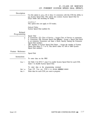 Page 295 CLASS OF SERVICE
CP- 
 SYSTEM SPEED DIAL 
Description
Related
Programming
l
l
Feature Reference
Instructions
Step  l
Step I 
Step  l
Issue 1-O
Use this option to  (0) or deny (1) extensions with this COS the ability to
use System Speed Dial. This option also restricts System Speed Dial for
 trunks and incoming tie trunks.
Condition.5
This option does not apply to CO trunks.
Default 
System Speed Dial enabled (0).
Speed Dial
E- Extensions. 
 Class of Service  Assign Class of Service to extensions.
E-...