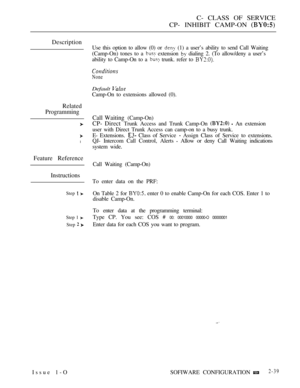 Page 297C- CLASS OF SERVICE
CP- INHIBIT CAMP-ON 
Description
Related
Programming
l
Feature Reference
Instructions
Step  
Step 1 
Step  
Issue 1-OUse this option to allow (0) or 
 (1) a user’s ability to send Call Waiting
(Camp-On) tones to a 
 extension  dialing 2. (To allow/deny a user’s
ability to Camp-On to a 
 trunk. refer to 
None
Default 
Camp-On to extensions allowed (0).
Call Waiting (Camp-On)
CP- Direct Trunk Access and Trunk Camp-On   An extension
user with Direct Trunk Access can camp-on to a busy...