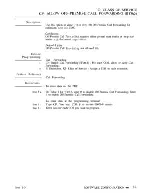 Page 299C- CLASS OF SERVICE
 ALLOW  CALL FORWARDING 
Description
Related
Programming
l
Feature Reference
Instructions
Step  
Step  l
Step  l
Use this option to allow (  or  (0) Off-Premise Call Forwarding for
extensions 
  COS.
Off-Premise Call  requires either ground start trunks or loop start
trunks 
 disconnect 
Default  
Off-Premise Call  not allowed (0).
Call Forwarding
CP- Inhibit Call Forwarding 
  For each COS, allow or deny Call
Forwarding.
E- Extensions. 
 Class of Service  Assign a COS to each...