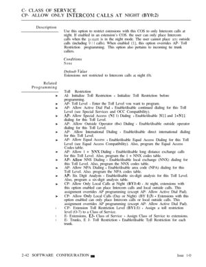 Page 300C- CLASS OF 
CP- ALLOW ONLY    NIGHT 
Description
Related
Programming
l
l
l
Use this option to restrict estensions with this COS to only Intercom calls at
night. If enabled in an estension’s COS. the user can only place Intercom
calls when the 
 is in the night mode. The user cannot place  outside
calls (including 
   calls). When enabled  this option overrides AP- Toll
Restriction  programming. This option also pertains to incoming tie trunk
callers.
None
Default 
Estensions not restricted to Intercom...