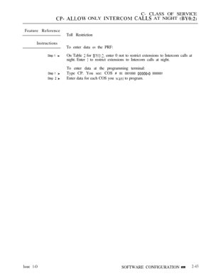 Page 301C- CLASS OF SERVICE
  ONLY   AT NIGHT 
Feature Reference
Instructions
Step 1 
Step 1 
Step  
Issue 1-O
Toll Restriction
To enter data 
on the PRF:
On Table 
 for  enter 0 not to restrict extensions to Intercom calls at
night. Enter 
 to restrict extensions to Intercom calls at night.
To enter data at the programming terminal:
Type CP. You see: COS 
 00: 00010000  00000001
Enter data for each COS you  to program.
SOFTWARE CONFIGURATION
2-43 