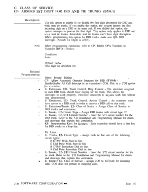 Page 302C- CLASS OF SERVICE
CP- ABSORB 
 DIGIT FOR DID  TIE TRUNKS 
Description
Related
Programming
l
l
l
l
l
l
l
l
Use this option to enable (1) or disable (0) first digit absorption for DID and
wink start tie trunks. If 
 enable this option. the  ignores the first
incoming digit on a DID or tie trunk call. If vou disable this option, the
system attempts to process the first digit. 
 option only applies to DID and
 start tie trunks. Immediate start tie trunks can’t have digit absorption.
When programmin
 this...