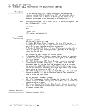 Page 304C- CLASS OF SERVICE
CP- INHIBIT 
 TRANSFERS TO EXTENSION 
Description
Use this option to 
  Operator Assistance (OPA) transfers for
extensions with this COS. If denied 
 the OPA will not transfer calls to
extensions 
 this Class of  If allowed  the transfer can go
through if the estension is free. This option is not available in VS.
Related
Programming
l
l
Feature ReferenceWhen programming DID and tie trunks. refer to CP- Absorb 1st Digit for DID
and Tie Trunks (BYO: I) above.
Conditions
None
 Value
OPA...