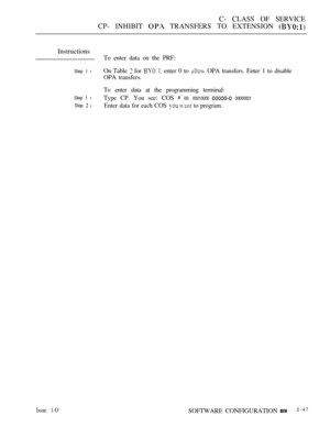 Page 305C- CLASS OF SERVICE
CP- INHIBIT 
 TRANSFERS TO EXTENSION 
Instructions
To enter data on the PRF:
Step I lOn Table  for   enter 0 to  OPA transfers. Enter 1 to disable
OPA transfers.
To enter data at the programming terminal:
Step 1 lType CP. You see: COS  00: 00010000  00000001
Step 
 lEnter data for each COS   to program.
Issue 1-OSOFTWARE CONFIGURATION2-47 