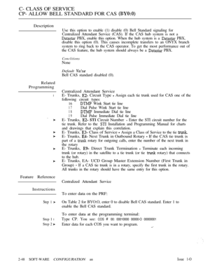 Page 306C- CLASS OF SERVICE
CP- ALLOW BELL STANDARD FOR CAS 
Description
Related
Programming
l
Feature Reference
Instructions
Step 1 
Step 1 l
Step 2 
Use this option to enable (1) disable (0) Bell Standard signaling for
Centralized Attendant Service (CAS). If the CAS hub system is not a
 PBX, enable this option. When the hub system is a  PBX,
disable this option (0). This causes incomplete transfers to an ONYX branch
system to ring back to the CAS operator. To get the most performance out of
the CAS feature,...