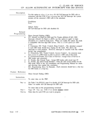 Page 307C- CLASS OF SERVICE
CP- ALLOW 
 OP.  FOR DID (BYO:O)
Description
Related
Programming
l
l
Feature Reference
Instructions
Step 1 
Step 1 l
Step 
Use this option to   or  (0) All Call Intercept for DID calls to
extensions with this COS. If an 
 has All Call Intercept. the system
reroutes all the estension’s DID calls to the attendant.
None
Default 
All Call Intercept for DID calls disabled (0).
Direct 
Inward Dialing (DID)
CP- Absorb 1st Digit for DID and Tie Trunks 
 If QO- DID
Intercepts (Absorb 1st...