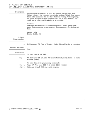 Page 308 CLASS OF SERVICE
CP- 
 CALLBACK PRIORITY 
Description
Related
Programming
Feature Reference
Instructions
Step  
Step  
step  
Use this option to allow  or  (0) extensions with this COS trunk
Callback priority+.An extension  priority receives Callback from a trunk
before other extensions that also have Callbacks waiting. Without priority,
the system processes the trunk Callbacks on a first in, 
 out basis. This
option has no effect on Callbacks left at an extension.
Conditions
More than one extension...