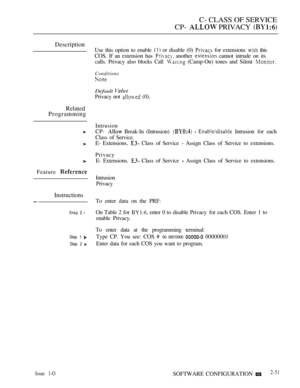Page 309C- CLASS OF SERVICE
CP- 
 PRIVACY 
Description
Related
Programming
Feature 
Instructions
Step  l
Step 1 
Step 2 
Issue 1-O
Use this option to enable  or disable (0)  for extensions  this
COS. If an extension has 
 another  cannot intrude on its
calls. Privacy also blocks Call 
 (Camp-On) tones and Silent 
Conditions
Default 
Privacy not  (0).
Intrusion
CP- 
 Break-In (Intrusion)    Intrusion for each
Class of Service.
E- Extensions, 
 Class of Service  Assign Class of Service to extensions.
Privacy
E-...