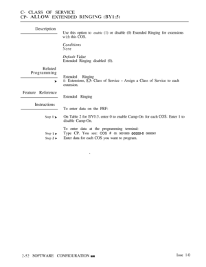 Page 310C- CLASS OF SERVICE
CP- 
 EXTENDED  
Description
Related
Programming
Feature Reference
Instructions
Step  
Step  
Step  
Use this option to enable (1) or disable (0) Estended Ringing for extensions
 this COS.
Default 
Extended Ringing disabled (0).
Extended Ringing
E- Extensions,  Class of Service  Assign a Class of Service to each
extension.
Extended Ringing
To enter data on the PRF:
On Table 2 for 
 enter 0 to enable Camp-On for each  Enter 1 to
disable Camp-On.
To enter data at the programming...