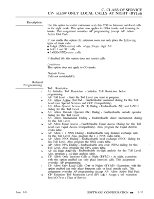 Page 311C- CLASS OF SERVICE
CP- 
ALLOW ONLY LOCAL CALLS AT NIGHT 
Description
Related
Programming
l
l
l
l
l
Use this option to restrict extensions  this COS to Intercom and-local calls
in the night mode. This option also applies to DISA trunks and incoming tie
trunks. This assignment overrides AP programming (except AP- Allow
Active Dial Pad).
If you enable this option (1). estension users can only place the 
types of trunk calls:
 7-digit  calls.   digit 2-9
  1 and 911 calls
  calls
If disabled (0). this...