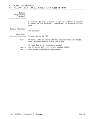 Page 312C- CLASS OF SERVICE
CP- ALLOW ONLY LOCAL CALLS AT 
 
Related
Programming
(Cont’d)
l
l
Feature Reference
Instructions
Step 1 l
E- Extensions.  Class of Service  Assign Class of Service to extensions.
E- Trunks, EJ- Toll Restriction 
 Enable/disable Toll Restriction for each
trunk.
Toll Restriction
To enter data on the PRF:
On Table 
 for BY I  enter 0 not to limit extensions to local calls at night-.
Enter 1 to restrict estensions to local calls at night.
To enter data at the programming terminal:
Type...