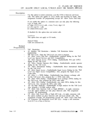 Page 313C- CLASS OF SERVICE
CP- ALLOW ONLY LOCAL 
 (DAY OR NIGHT) 
Description
Related
Programming
l
l
l
Use this option to restrict extensions  this COS to Intercom and local
calls. This option also applies to 
 trunks and incoming tie trunks. This
assignment overrides AP programming (except AP- Allow Active Dial Pad).
If you enable this option (1). extension users can only place the following
 of trunk calls:
 7-digit  calls.   digit 2-9
  and 91  calls
  calls
If disabled (0). this option does not restrict...