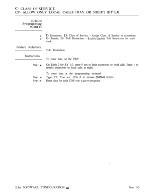 Page 314 CLASS OF 
CP- ALLOW ONLY LOCAL CALLS  OR NIGHT) 
Feature Reference
Instructions
Step 1 
Step 1 
Step  
 Estensions.  Class of Service  Assign Class of Service to extensions.
E- Trunks, EJ- Toll Restriction 
  Toll Restriction for each
trunk.
Toll Restriction
To enter data on the PRF:
On Table 2 for BY 
 enter 0 not to limit extensions to local calls. Enter 1 to
restrict extensions to local calls at night.
To enter data at the programming terminal:
Type CP. You see: 
COS  00: 00010000  00000001
Enter...