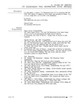 Page 315C- CLASS OF SERVICE
CP- 
 TOLL RESTRICTION LEVEL 
Description
Related
Programming
l
l
l
l
l
issue 1-OSOFTWARE CONFIGURATION 2-57
 this option  assign a  Restriction level (l-7) to extensions-with this
COS. This option 
 applies to  trunks and incoming tie trunks. 
 assign toll   to COS  (for attendants).
This option does not  to CO lines.
Default  
No restriction (toll level 0).
Equal Access 
AP- Allow Equal Access For each Toll Restriction Level, allow Equal
Access 
 and program the Equal Access Code...