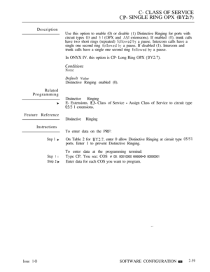Page 317C- CLASS OF SERVICE
 SINGLE RING OPX 
Description
Related
Programming
Feature Reference
Instructions
Step 1 
Step 1 l
Step  
Issue 1-O
Use this option to enable (0) or disable  Distinctive Ringing for ports with
circuit types 
 and   (OPX and  extensions). If enabled  trunk calls
have two short rings (repeated) 
  a pause. Intercom calls have a
single one second ring 
  a pause. If disabled (1). Intercom and
trunk calls have a single one second ring 
  a pause.
In ONYX IV. this option is CP- Long Ring...
