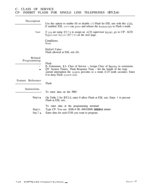 Page 318C- CLASS OF SERVICE
CP- INHIBIT FLASH FOR SINGLE LINE TELEPHONES 
Description
Related
Programming
l
Feature Reference
Instructions
Step 
 
Step  l
Step 2 
Use this option to enable (0) or disable  Flash for ESL sets with this 
 enabled. ESL  can  and release the  to Flash a trunk.
  are using  to assign an  supervisor  go to CP- ACD
   on the nest page.
None
 
Flash allowed at ESL sets (0).
Flash
 Extensions,   Class of Service  Assign Class of  to extensions.
QT- System Timers,  Flash Response Time...