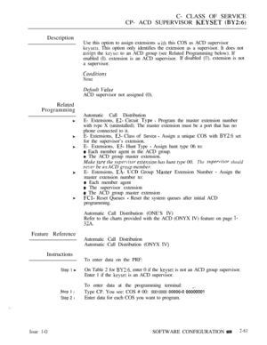 Page 319C- CLASS OF SERVICE
CP- ACD SUPERVISOR 
 
Description
Related
Programming
Feature Reference
Instructions
Step  
  l
Step 2 l
Use this option to assign extensions  this COS as ACD supervisor
 This option only identifies the extension as a supervisor. It does not
 the  to an ACD group (see Related Programming below). If
enabled (I). extension is an ACD supervisor.If disabled 
 extension is not
a supervisor.
None
Default 
ACD supervisor not assigned (0).
Automatic Call Distribution
E- Extensions, 
 Circuit...