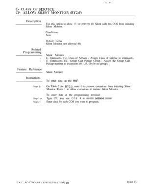 Page 320 CLASS OF 
CP-  SILENT  
Description
Related
Programming
l
l
Feature Reference
Instructions
Step  l
Step 1 
Step 2 l
Use this option to allow  or  (0) Silent with this COS from initiating
Silent Monitor.
None
Default 
Silent Monitor not allowed (0).
Silent Monitor
E- Estensions, 
 Class of  Service  Assign Class of Service to extensions.
E- Extensions. EC- Group Call Pickup Group 
 Assign the Group Call
Pickup number to extensions (0 I-23. 00 for no group).
Silent Monitor
To enter data on the PRF:
On...