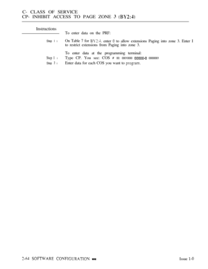 Page 322C- CLASS OF SERVICE
CP- INHIBIT ACCESS TO PAGE ZONE 
 
Instructions
To enter data on the PRF:
Step I lOn Table 7 for enter  to allow extensions Paging into zone 3. Enter I
to restrict extensions from Paging into zone 3.
To enter data at the programming terminal:
Step 1 lType CP. You see: COS  00: 00010000  00000001
Step 
 lEnter data for each COS you want to 
   Issue  