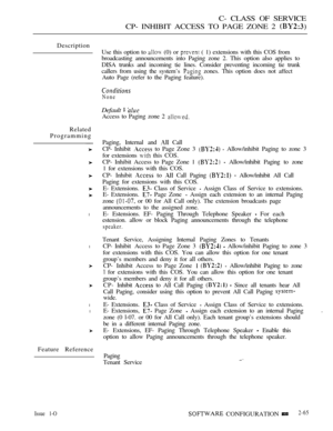 Page 323C- CLASS OF SERVICE
CP- INHIBIT ACCESS TO PAGE ZONE 2 
Description
Related
Programming
l
l
l
l
Feature ReferenceUse this option to 
 (0) or  ( 1) extensions with this COS from
broadcasting announcements into Paging zone 2. This option also applies to
DISA trunks and incoming tie lines. Consider preventing incoming tie trunk
callers from using the system’s 
 zones. This option does not affect
Auto Page (refer to the Paging feature).
None
Default  
Access to Paging zone 2 
Paging, Internal and  Call
CP-...