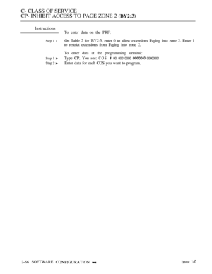 Page 324C- CLASS OF SERVICE
CP- INHIBIT ACCESS TO PAGE ZONE 2 
Instructions
To enter data on the PRF:
Step 1 lOn Table 2 for  enter 0 to allow extensions Paging into zone 2. Enter 1
to restrict extensions from Paging into zone 2.
To enter data at the programming terminal:
Step 1 Type CP. You see: COS  00: 00010000  00000001
Step 2 
Enter data for each COS you want to program.
 SOFTWARE    